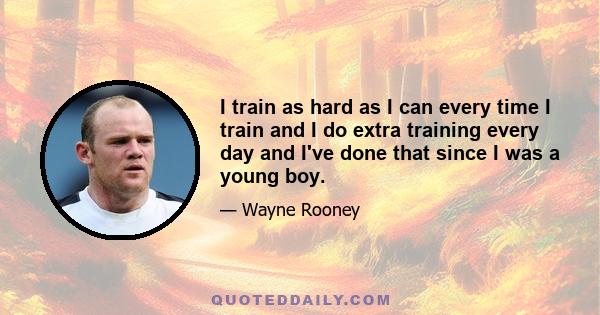 I train as hard as I can every time I train and I do extra training every day and I've done that since I was a young boy.