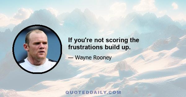 If you're not scoring the frustrations build up.