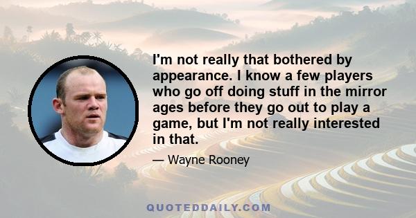 I'm not really that bothered by appearance. I know a few players who go off doing stuff in the mirror ages before they go out to play a game, but I'm not really interested in that.