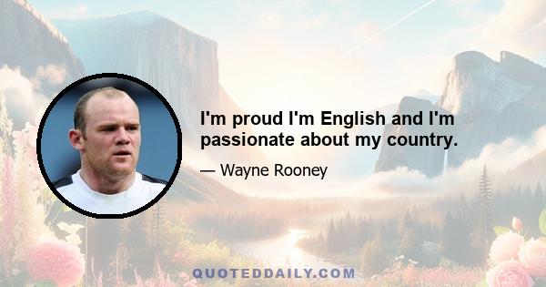 I'm proud I'm English and I'm passionate about my country.