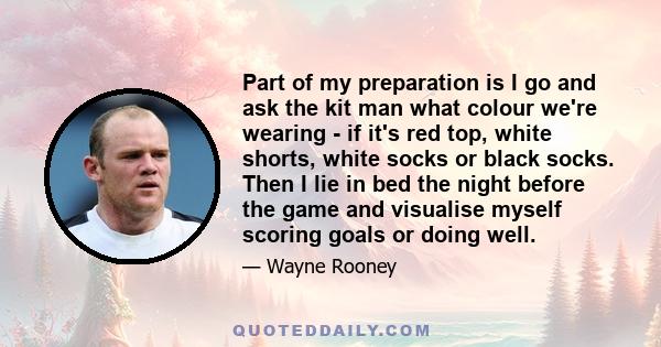 Part of my preparation is I go and ask the kit man what colour we're wearing - if it's red top, white shorts, white socks or black socks. Then I lie in bed the night before the game and visualise myself scoring goals or 