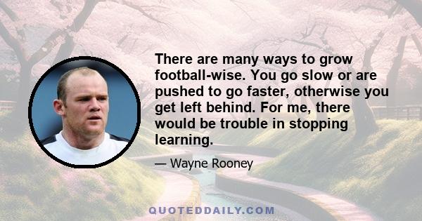 There are many ways to grow football-wise. You go slow or are pushed to go faster, otherwise you get left behind. For me, there would be trouble in stopping learning.