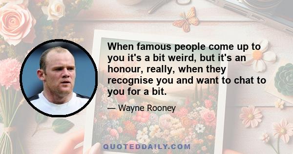 When famous people come up to you it's a bit weird, but it's an honour, really, when they recognise you and want to chat to you for a bit.