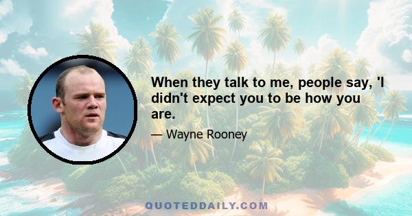 When they talk to me, people say, 'I didn't expect you to be how you are.