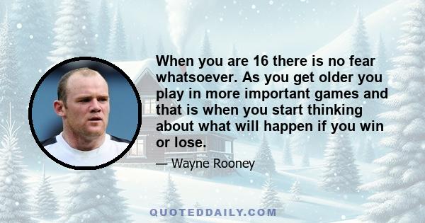 When you are 16 there is no fear whatsoever. As you get older you play in more important games and that is when you start thinking about what will happen if you win or lose.