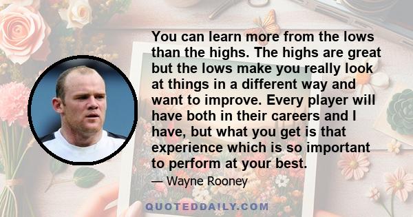 You can learn more from the lows than the highs. The highs are great but the lows make you really look at things in a different way and want to improve. Every player will have both in their careers and I have, but what