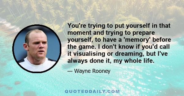 You're trying to put yourself in that moment and trying to prepare yourself, to have a 'memory' before the game. I don't know if you'd call it visualising or dreaming, but I've always done it, my whole life.