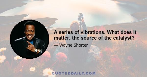 A series of vibrations. What does it matter, the source of the catalyst?