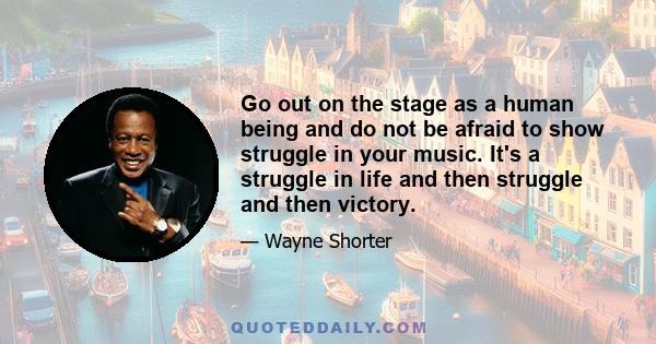 Go out on the stage as a human being and do not be afraid to show struggle in your music. It's a struggle in life and then struggle and then victory.