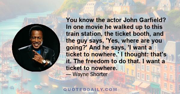 You know the actor John Garfield? In one movie he walked up to this train station, the ticket booth, and the guy says, 'Yes, where are you going?' And he says, 'I want a ticket to nowhere.' I thought: that's it. The