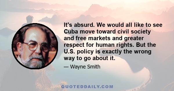 It's absurd. We would all like to see Cuba move toward civil society and free markets and greater respect for human rights. But the U.S. policy is exactly the wrong way to go about it.