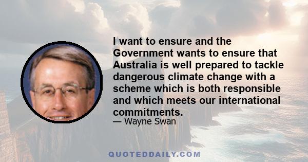 I want to ensure and the Government wants to ensure that Australia is well prepared to tackle dangerous climate change with a scheme which is both responsible and which meets our international commitments.