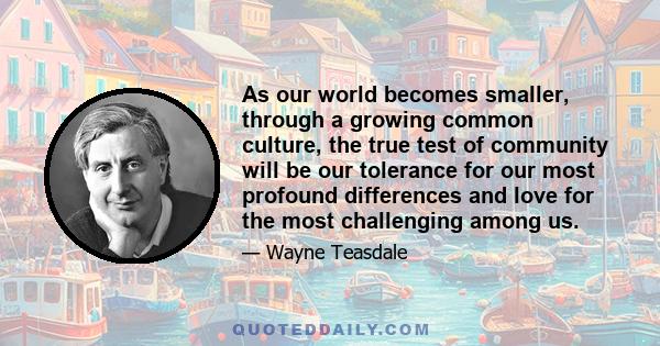 As our world becomes smaller, through a growing common culture, the true test of community will be our tolerance for our most profound differences and love for the most challenging among us.