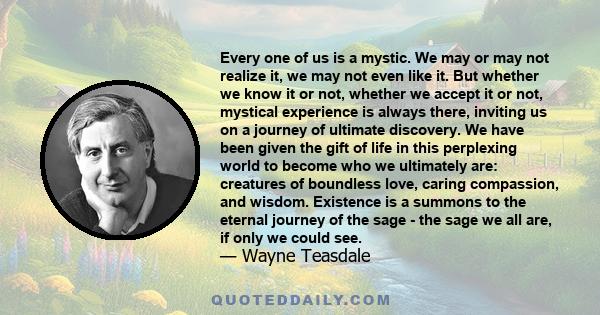 Every one of us is a mystic. We may or may not realize it, we may not even like it. But whether we know it or not, whether we accept it or not, mystical experience is always there, inviting us on a journey of ultimate