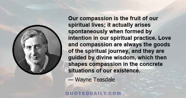 Our compassion is the fruit of our spiritual lives; it actually arises spontaneously when formed by intention in our spiritual practice. Love and compassion are always the goods of the spiritual journey, and they are