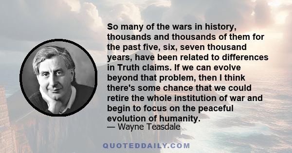 So many of the wars in history, thousands and thousands of them for the past five, six, seven thousand years, have been related to differences in Truth claims. If we can evolve beyond that problem, then I think there's