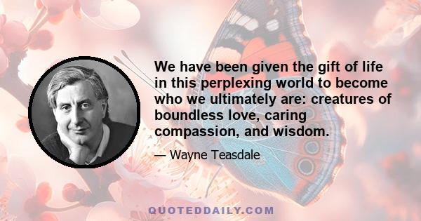 We have been given the gift of life in this perplexing world to become who we ultimately are: creatures of boundless love, caring compassion, and wisdom.