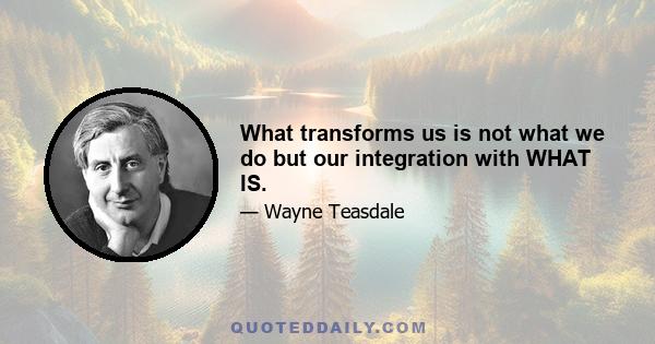 What transforms us is not what we do but our integration with WHAT IS.