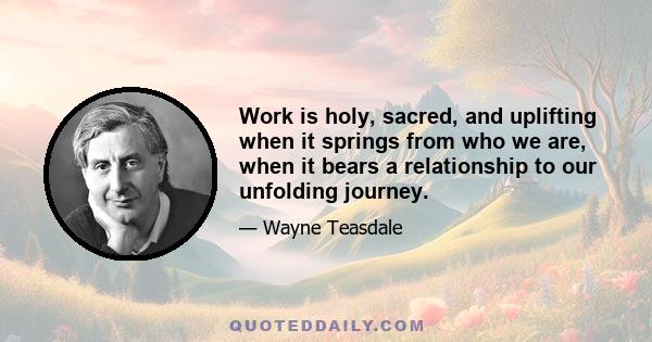 Work is holy, sacred, and uplifting when it springs from who we are, when it bears a relationship to our unfolding journey.