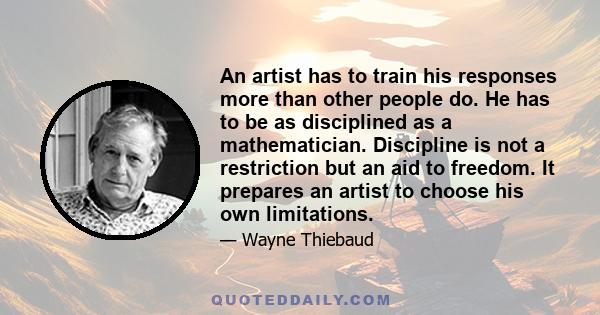 An artist has to train his responses more than other people do. He has to be as disciplined as a mathematician. Discipline is not a restriction but an aid to freedom. It prepares an artist to choose his own limitations.