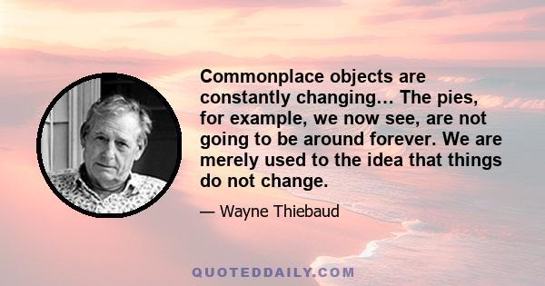 Commonplace objects are constantly changing… The pies, for example, we now see, are not going to be around forever. We are merely used to the idea that things do not change.