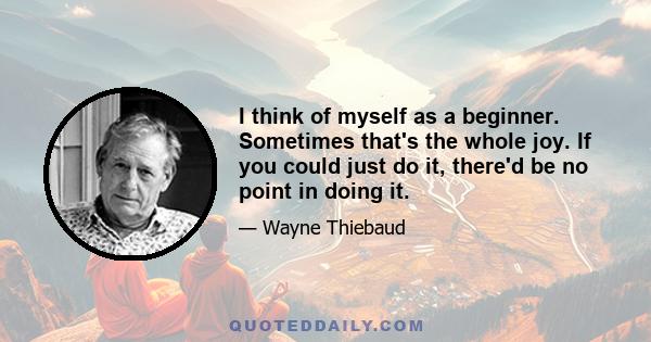 I think of myself as a beginner. Sometimes that's the whole joy. If you could just do it, there'd be no point in doing it.