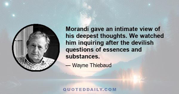 Morandi gave an intimate view of his deepest thoughts. We watched him inquiring after the devilish questions of essences and substances.