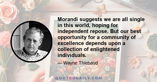 Morandi suggests we are all single in this world, hoping for independent repose. But our best opportunity for a community of excellence depends upon a collection of enlightened individuals.