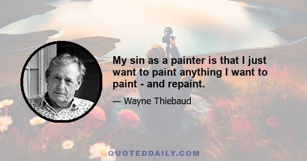 My sin as a painter is that I just want to paint anything I want to paint - and repaint.