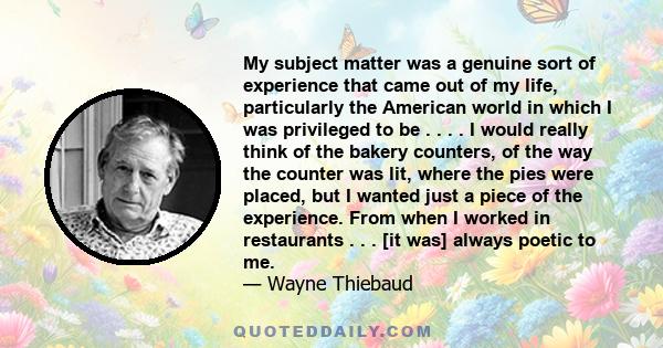 My subject matter was a genuine sort of experience that came out of my life, particularly the American world in which I was privileged to be . . . . I would really think of the bakery counters, of the way the counter