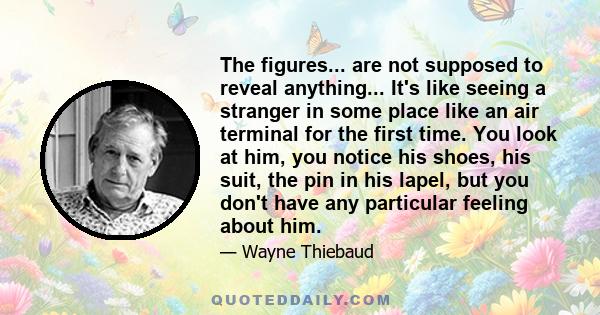 The figures... are not supposed to reveal anything... It's like seeing a stranger in some place like an air terminal for the first time. You look at him, you notice his shoes, his suit, the pin in his lapel, but you
