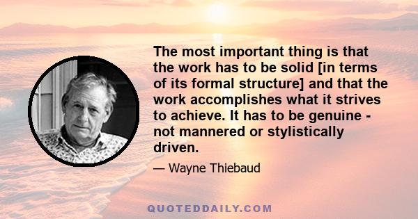 The most important thing is that the work has to be solid [in terms of its formal structure] and that the work accomplishes what it strives to achieve. It has to be genuine - not mannered or stylistically driven.