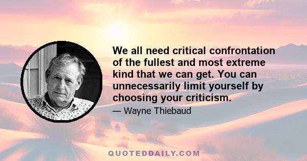 We all need critical confrontation of the fullest and most extreme kind that we can get. You can unnecessarily limit yourself by choosing your criticism.