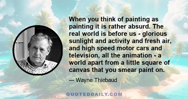 When you think of painting as painting it is rather absurd. The real world is before us - glorious sunlight and activity and fresh air, and high speed motor cars and television, all the animation - a world apart from a