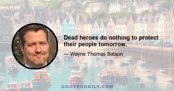 Dead heroes do nothing to protect their people tomorrow.