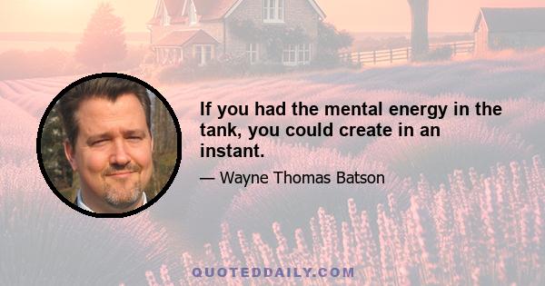 If you had the mental energy in the tank, you could create in an instant.