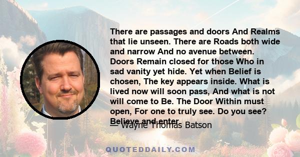 There are passages and doors And Realms that lie unseen. There are Roads both wide and narrow And no avenue between. Doors Remain closed for those Who in sad vanity yet hide. Yet when Belief is chosen, The key appears