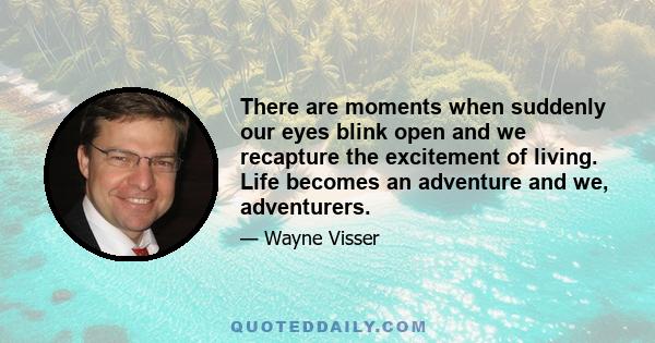 There are moments when suddenly our eyes blink open and we recapture the excitement of living. Life becomes an adventure and we, adventurers.