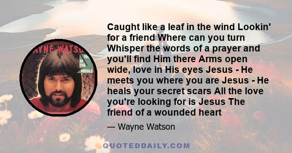 Caught like a leaf in the wind Lookin' for a friend Where can you turn Whisper the words of a prayer and you'll find Him there Arms open wide, love in His eyes Jesus - He meets you where you are Jesus - He heals your