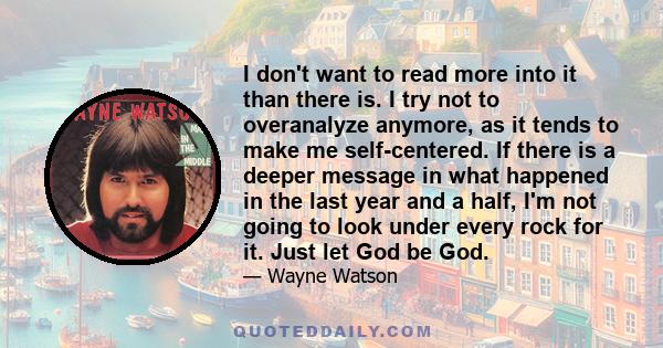 I don't want to read more into it than there is. I try not to overanalyze anymore, as it tends to make me self-centered. If there is a deeper message in what happened in the last year and a half, I'm not going to look