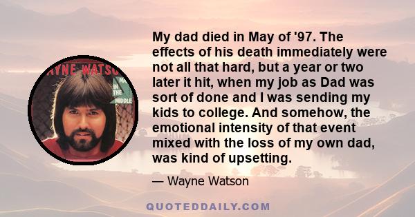 My dad died in May of '97. The effects of his death immediately were not all that hard, but a year or two later it hit, when my job as Dad was sort of done and I was sending my kids to college. And somehow, the