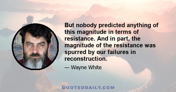 But nobody predicted anything of this magnitude in terms of resistance. And in part, the magnitude of the resistance was spurred by our failures in reconstruction.