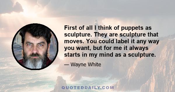 First of all I think of puppets as sculpture. They are sculpture that moves. You could label it any way you want, but for me it always starts in my mind as a sculpture.