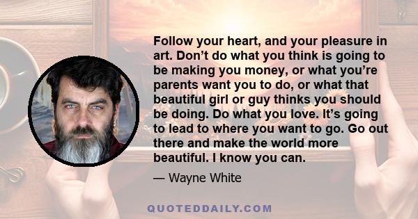 Follow your heart, and your pleasure in art. Don’t do what you think is going to be making you money, or what you’re parents want you to do, or what that beautiful girl or guy thinks you should be doing. Do what you