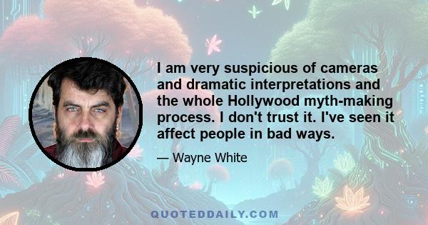 I am very suspicious of cameras and dramatic interpretations and the whole Hollywood myth-making process. I don't trust it. I've seen it affect people in bad ways.