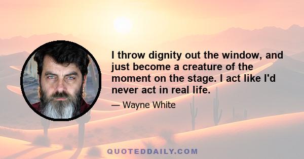 I throw dignity out the window, and just become a creature of the moment on the stage. I act like I'd never act in real life.