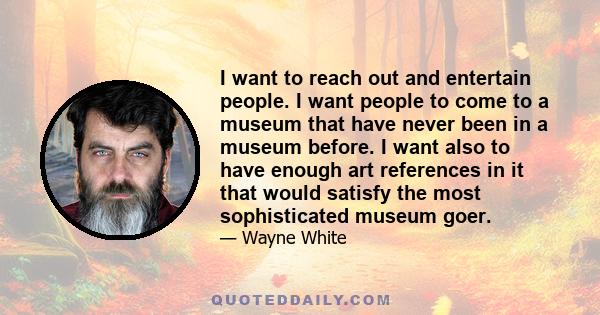 I want to reach out and entertain people. I want people to come to a museum that have never been in a museum before. I want also to have enough art references in it that would satisfy the most sophisticated museum goer.