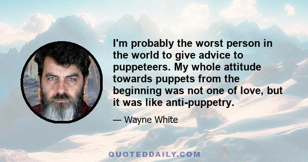 I'm probably the worst person in the world to give advice to puppeteers. My whole attitude towards puppets from the beginning was not one of love, but it was like anti-puppetry.