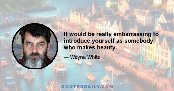 It would be really embarrassing to introduce yourself as somebody who makes beauty.