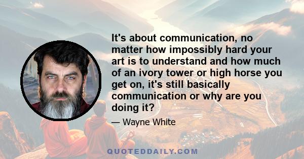 It's about communication, no matter how impossibly hard your art is to understand and how much of an ivory tower or high horse you get on, it's still basically communication or why are you doing it?